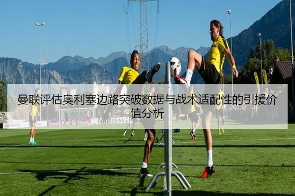 曼联评估奥利塞边路突破数据与战术适配性的引援价值分析