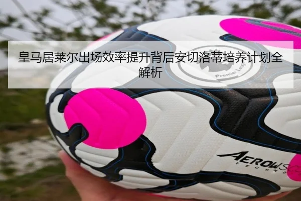 皇马居莱尔出场效率提升背后安切洛蒂培养计划全解析