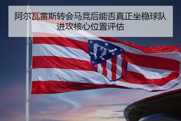 阿尔瓦雷斯转会马竞后能否真正坐稳球队进攻核心位置评估