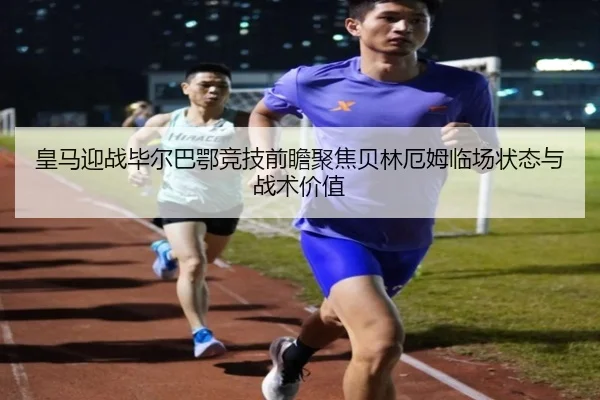 皇马迎战毕尔巴鄂竞技前瞻聚焦贝林厄姆临场状态与战术价值