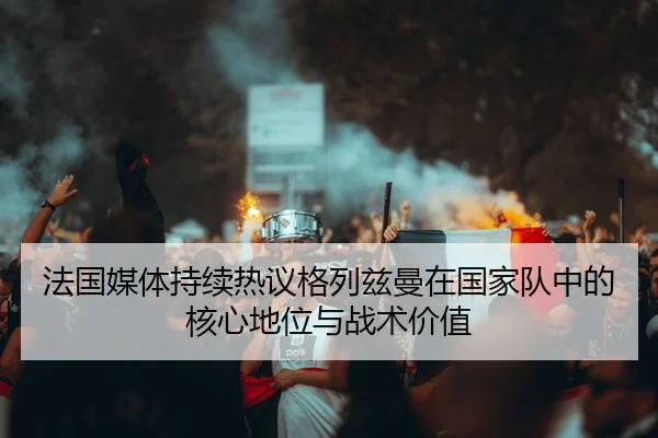 法国媒体持续热议格列兹曼在国家队中的核心地位与战术价值