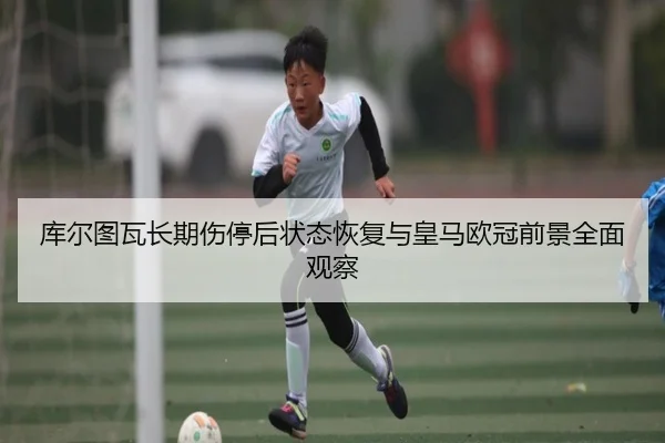库尔图瓦长期伤停后状态恢复与皇马欧冠前景全面观察