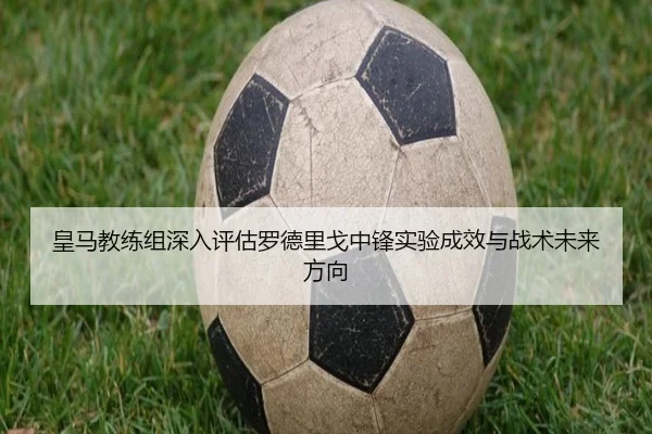 皇马教练组深入评估罗德里戈中锋实验成效与战术未来方向